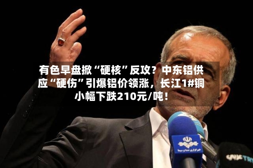 有色早盘掀“硬核”反攻？中东铝供应“硬伤”引爆铝价领涨，长江1#铜小幅下跌210元/吨！-第3张图片