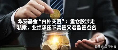 华安基金“内外交困	”：重仓股涉走私案	，业绩承压下高管又遭监管点名-第3张图片