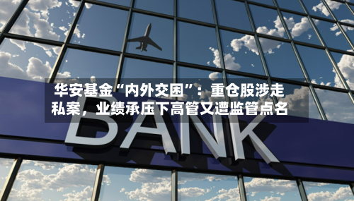 华安基金“内外交困”：重仓股涉走私案，业绩承压下高管又遭监管点名-第2张图片