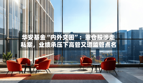 华安基金“内外交困	”：重仓股涉走私案	，业绩承压下高管又遭监管点名-第1张图片