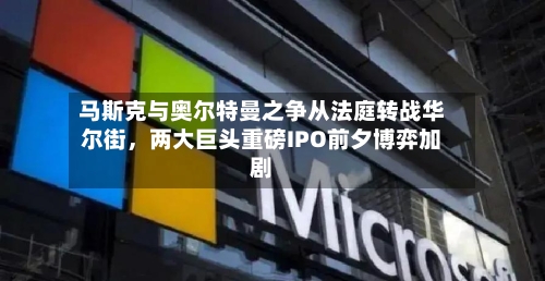 马斯克与奥尔特曼之争从法庭转战华尔街，两大巨头重磅IPO前夕博弈加剧-第1张图片