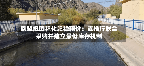 欧盟拟囤积化肥稳粮价：或推行联合采购并建立最低库存机制-第1张图片