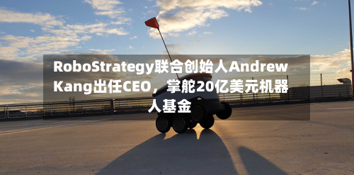RoboStrategy联合创始人Andrew Kang出任CEO，掌舵20亿美元机器人基金-第2张图片