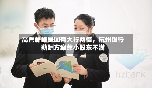 高管薪酬是国有大行两倍，杭州银行薪酬方案惹小股东不满-第1张图片