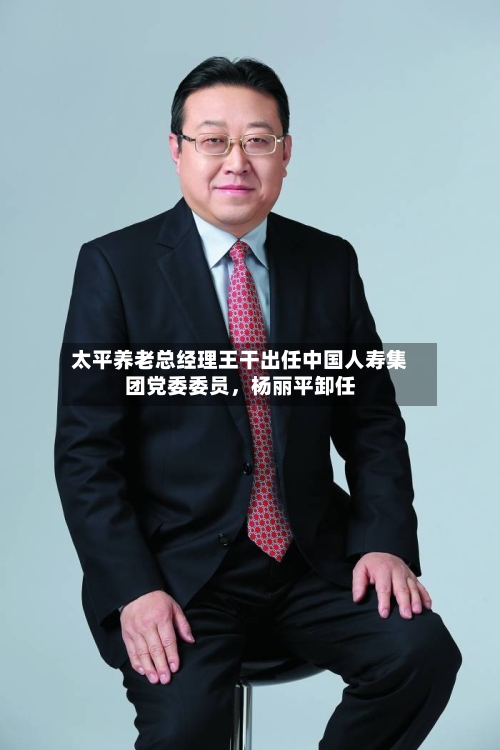 太平养老总经理王干出任中国人寿集团党委委员	，杨丽平卸任-第1张图片