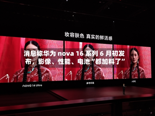消息称华为 nova 16 系列 6 月初发布	，影像、性能、电池“都加料了”-第2张图片