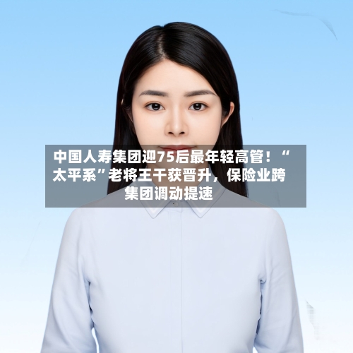 中国人寿集团迎75后最年轻高管！“太平系	”老将王干获晋升，保险业跨集团调动提速-第3张图片
