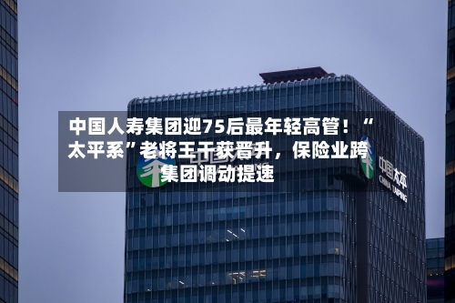 中国人寿集团迎75后最年轻高管！“太平系	”老将王干获晋升，保险业跨集团调动提速-第1张图片
