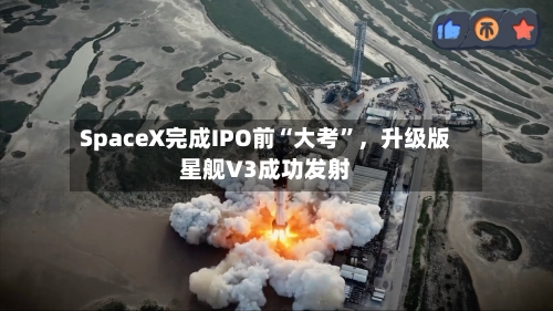SpaceX完成IPO前“大考	”，升级版星舰V3成功发射-第2张图片