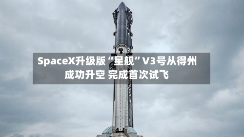 SpaceX升级版“星舰”V3号从得州成功升空 完成首次试飞-第3张图片