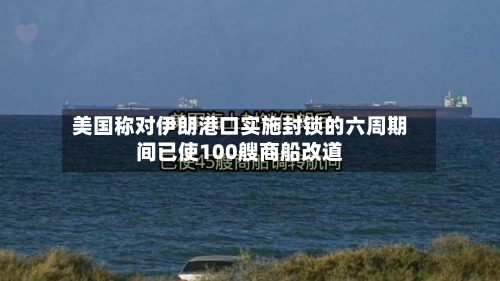 美国称对伊朗港口实施封锁的六周期间已使100艘商船改道-第3张图片