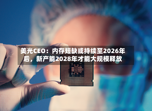 美光CEO：内存短缺或持续至2026年后	，新产能2028年才能大规模释放-第1张图片