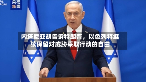 内塔尼亚胡告诉特朗普	，以色列将继续保留对威胁采取行动的自由-第3张图片
