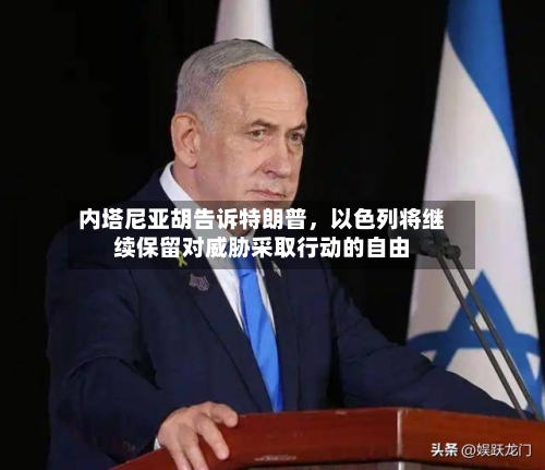 内塔尼亚胡告诉特朗普，以色列将继续保留对威胁采取行动的自由-第2张图片