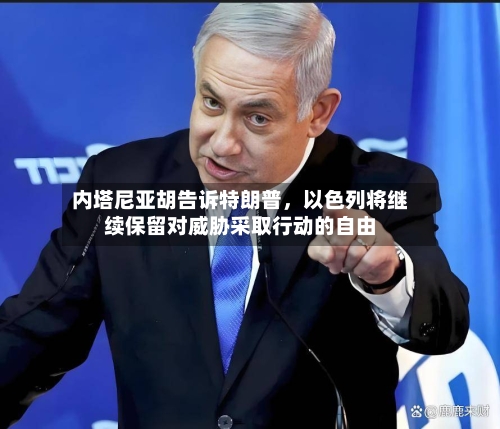 内塔尼亚胡告诉特朗普，以色列将继续保留对威胁采取行动的自由-第1张图片