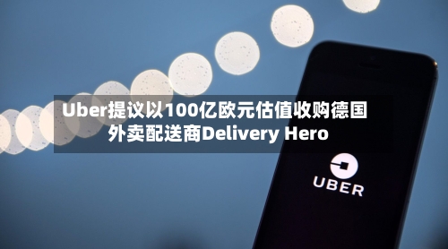 Uber提议以100亿欧元估值收购德国外卖配送商Delivery Hero-第1张图片