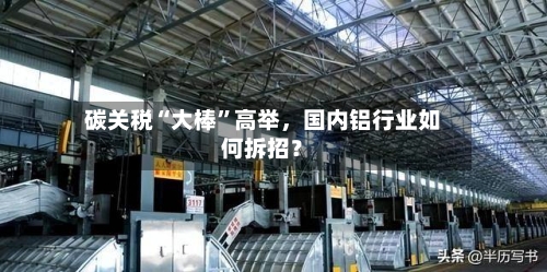 碳关税“大棒	”高举	，国内铝行业如何拆招？-第2张图片