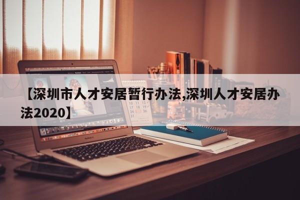 【深圳市人才安居暂行办法,深圳人才安居办法2020】