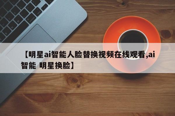 【明星ai智能人脸替换视频在线观看,ai智能 明星换脸】