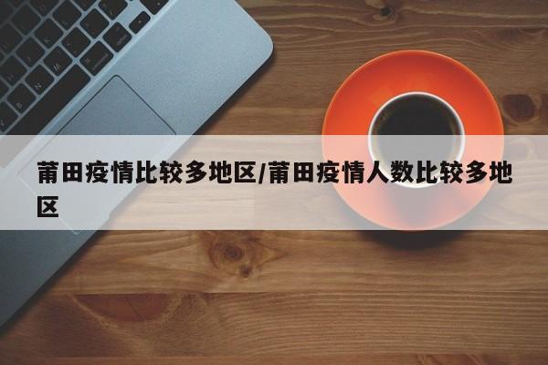 莆田疫情比较多地区/莆田疫情人数比较多地区