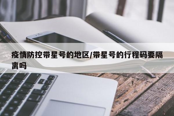 疫情防控带星号的地区/带星号的行程码要隔离吗