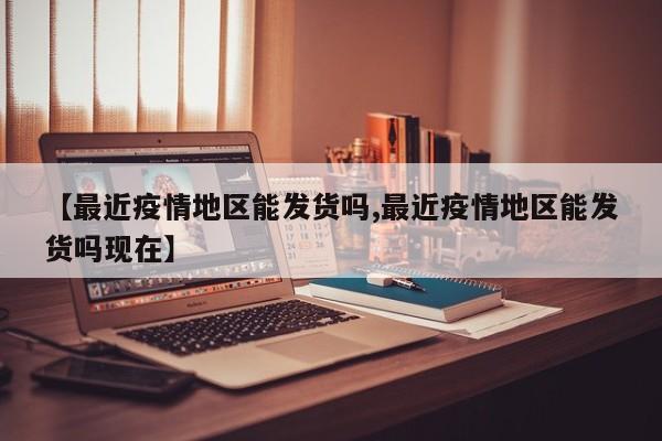 【最近疫情地区能发货吗,最近疫情地区能发货吗现在】
