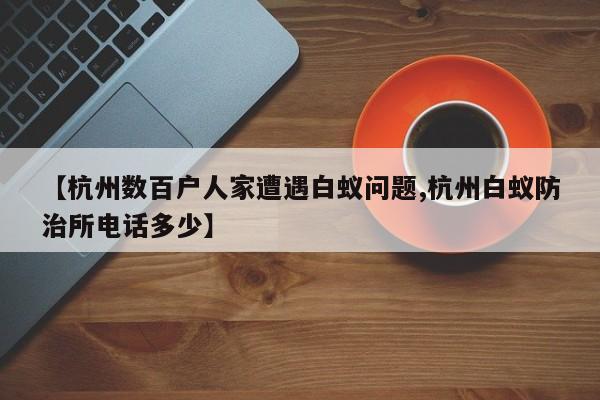 【杭州数百户人家遭遇白蚁问题,杭州白蚁防治所电话多少】