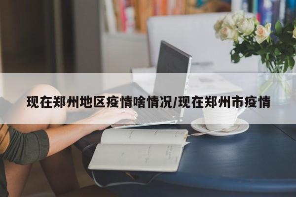 现在郑州地区疫情啥情况/现在郑州市疫情