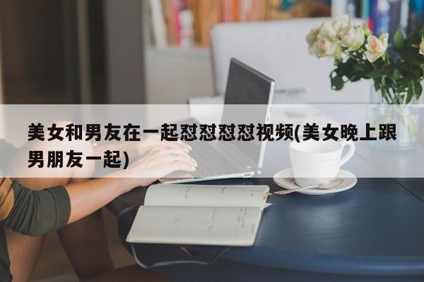 美女和男友在一起怼怼怼怼视频(美女晚上跟男朋友一起)