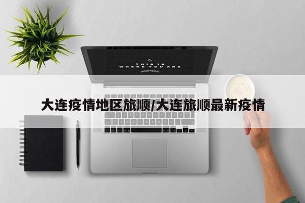 大连疫情地区旅顺/大连旅顺最新疫情