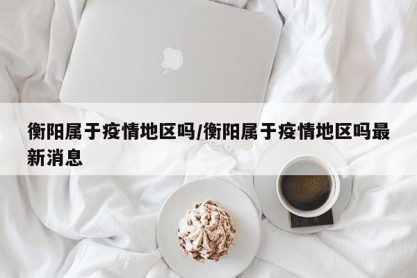 衡阳属于疫情地区吗/衡阳属于疫情地区吗最新消息