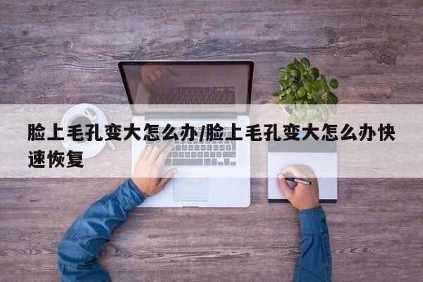 脸上毛孔变大怎么办/脸上毛孔变大怎么办快速恢复