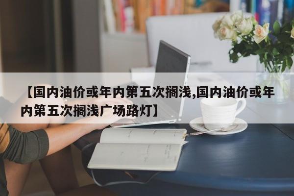【国内油价或年内第五次搁浅,国内油价或年内第五次搁浅广场路灯】