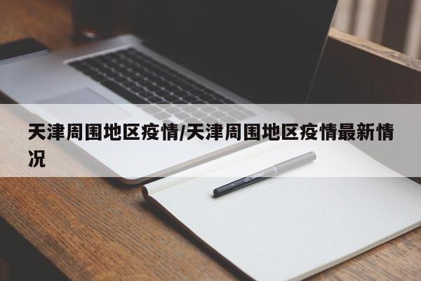 天津周围地区疫情/天津周围地区疫情最新情况