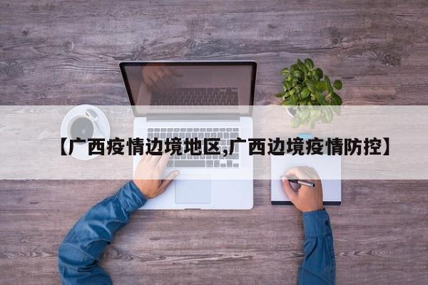 【广西疫情边境地区,广西边境疫情防控】
