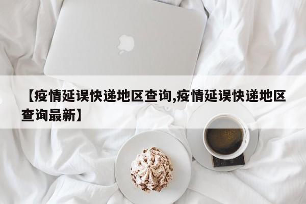【疫情延误快递地区查询,疫情延误快递地区查询最新】