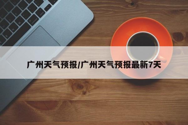 广州天气预报/广州天气预报最新7天