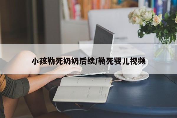 小孩勒死奶奶后续/勒死婴儿视频