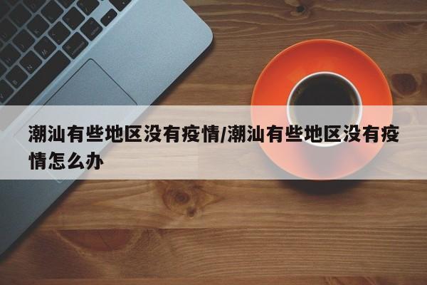 潮汕有些地区没有疫情/潮汕有些地区没有疫情怎么办