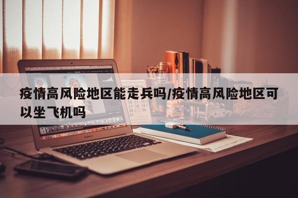 疫情高风险地区能走兵吗/疫情高风险地区可以坐飞机吗