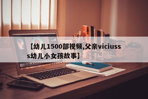 【幼儿1500部视频,父亲viciusss幼儿小女孩故事】