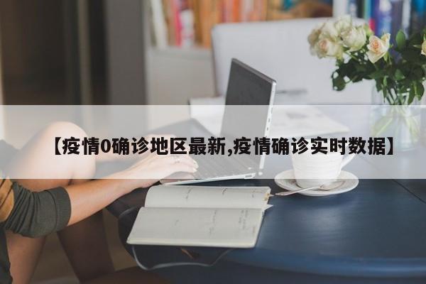 【疫情0确诊地区最新,疫情确诊实时数据】